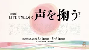 企画展 声を掬う 15年目の春によせて 01｜イベント｜2026-05-04