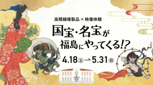 高精細複製品×映像体験 国宝・名宝が福島にやってくる!? 01|イベント|2026-05-13